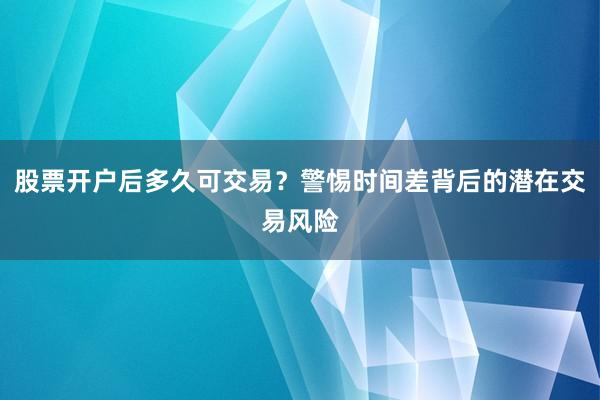 股票开户后多久可交易？警惕时间差背后的潜在交易风险
