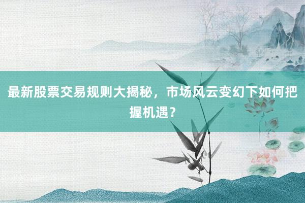 最新股票交易规则大揭秘，市场风云变幻下如何把握机遇？