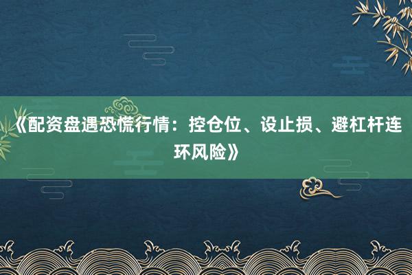 《配资盘遇恐慌行情：控仓位、设止损、避杠杆连环风险》