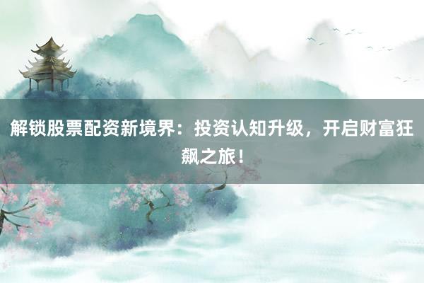 解锁股票配资新境界：投资认知升级，开启财富狂飙之旅！