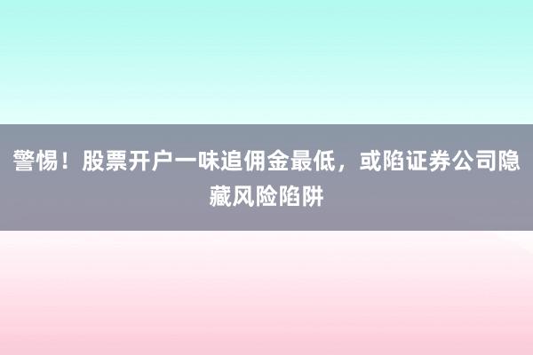 警惕！股票开户一味追佣金最低，或陷证券公司隐藏风险陷阱
