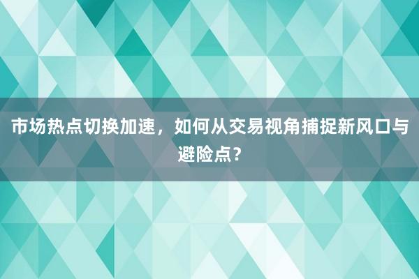 市场热点切换加速，如何从交易视角捕捉新风口与避险点？