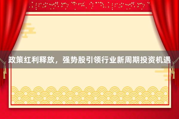 政策红利释放，强势股引领行业新周期投资机遇