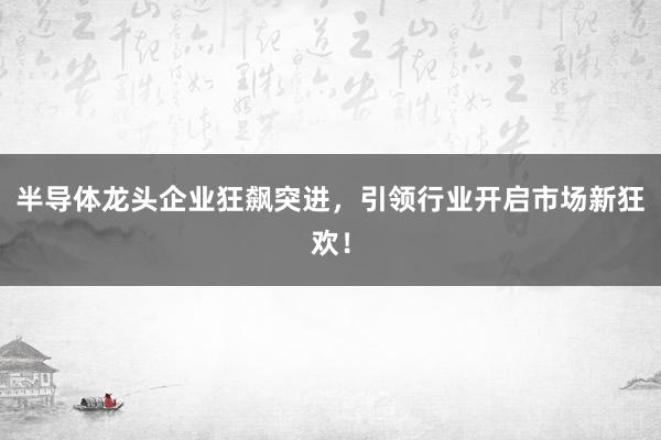 半导体龙头企业狂飙突进,引领行业开启市场新狂欢!