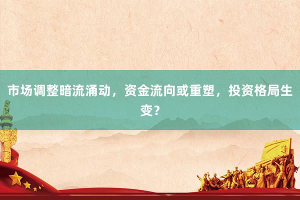市场调整暗流涌动，资金流向或重塑，投资格局生变？