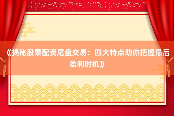 《揭秘股票配资尾盘交易：四大特点助你把握最后盈利时机》