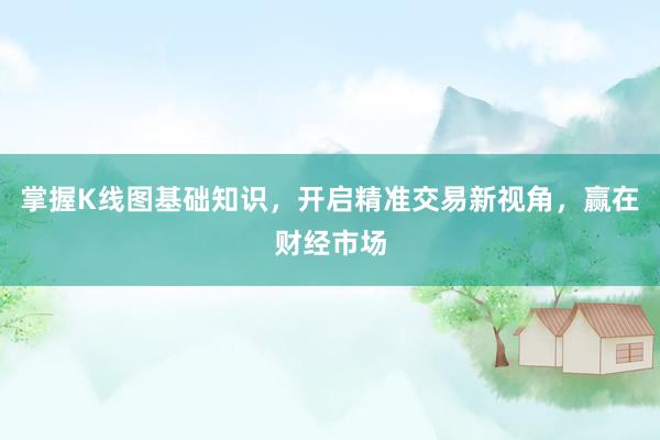 掌握K线图基础知识,开启精准交易新视角,赢在财经市场
