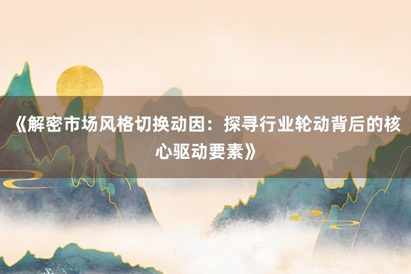 《解密市场风格切换动因:探寻行业轮动背后的核心驱动要素》