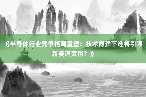 《半导体行业竞争格局重塑：技术博弈下谁将引领新赛道突围？》