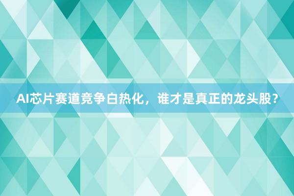 AI芯片赛道竞争白热化，谁才是真正的龙头股？