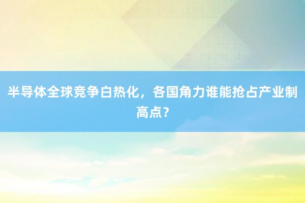 半导体全球竞争白热化，各国角力谁能抢占产业制高点？