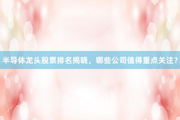 半导体龙头股票排名揭晓，哪些公司值得重点关注？