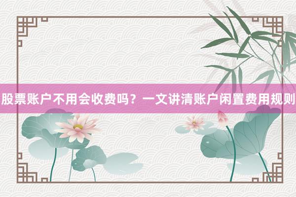 股票账户不用会收费吗？一文讲清账户闲置费用规则