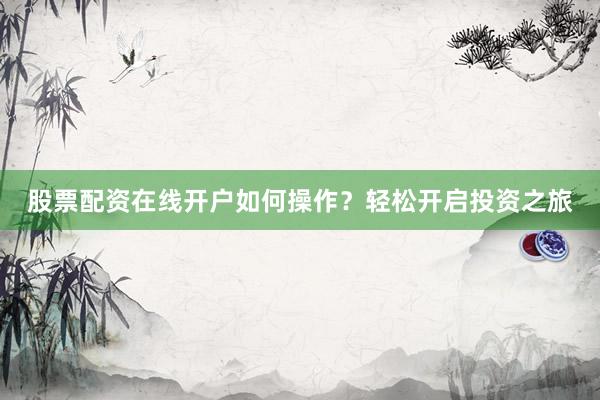 股票配资在线开户如何操作？轻松开启投资之旅