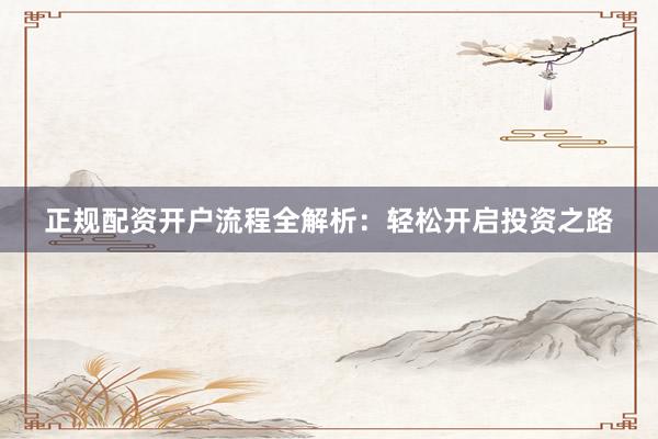 正规配资开户流程全解析：轻松开启投资之路
