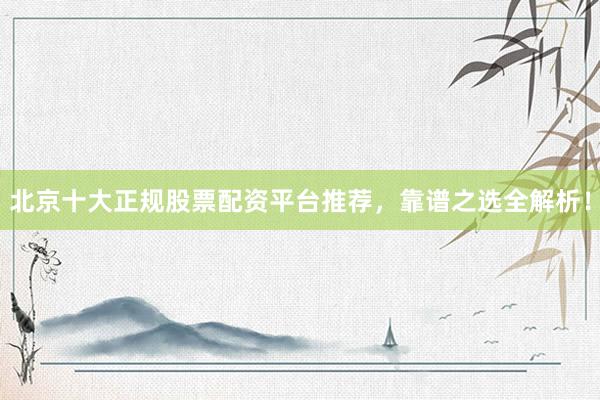 北京十大正规股票配资平台推荐，靠谱之选全解析！