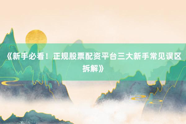 《新手必看！正规股票配资平台三大新手常见误区拆解》
