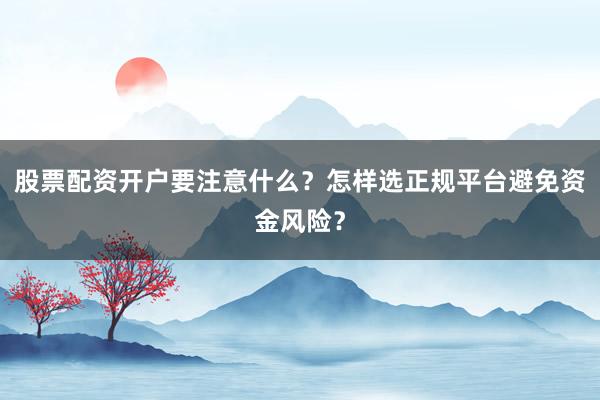 股票配资开户要注意什么？怎样选正规平台避免资金风险？