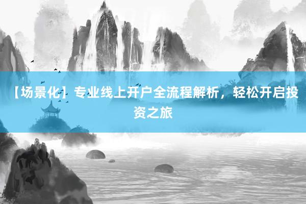 【场景化】专业线上开户全流程解析，轻松开启投资之旅