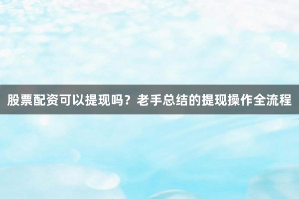股票配资可以提现吗？老手总结的提现操作全流程