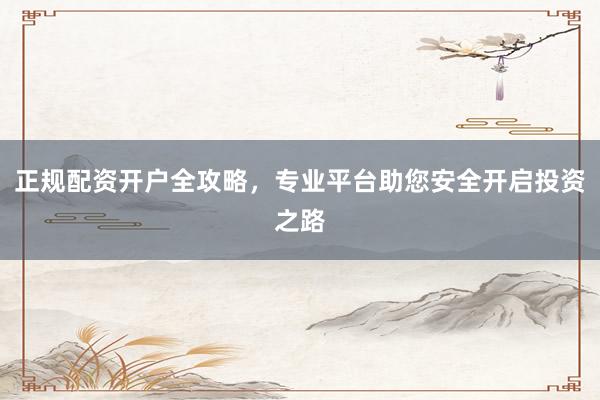 正规配资开户全攻略，专业平台助您安全开启投资之路