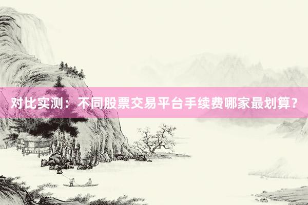 对比实测：不同股票交易平台手续费哪家最划算？