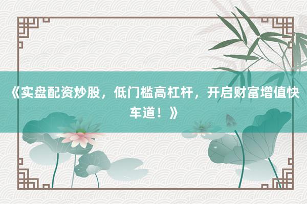 《实盘配资炒股，低门槛高杠杆，开启财富增值快车道！》