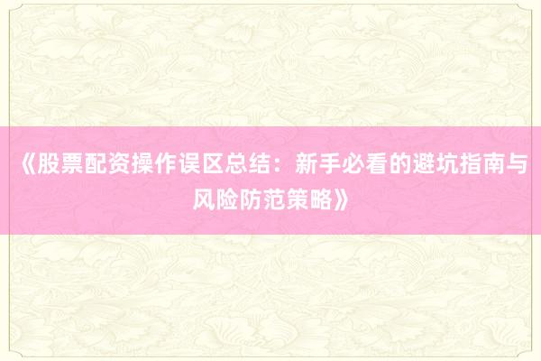 《股票配资操作误区总结：新手必看的避坑指南与风险防范策略》