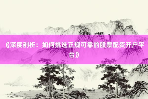 《深度剖析：如何挑选正规可靠的股票配资开户平台》