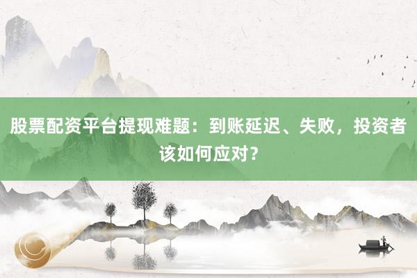股票配资平台提现难题：到账延迟、失败，投资者该如何应对？
