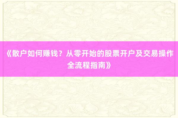 《散户如何赚钱？从零开始的股票开户及交易操作全流程指南》