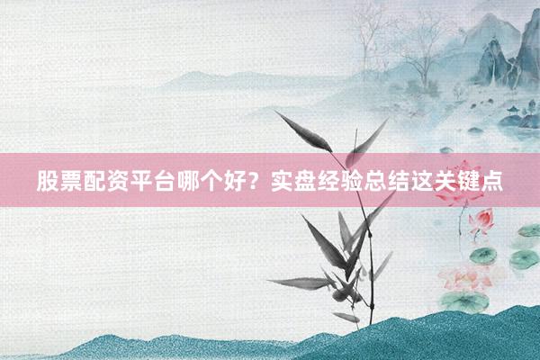 股票配资平台哪个好？实盘经验总结这关键点