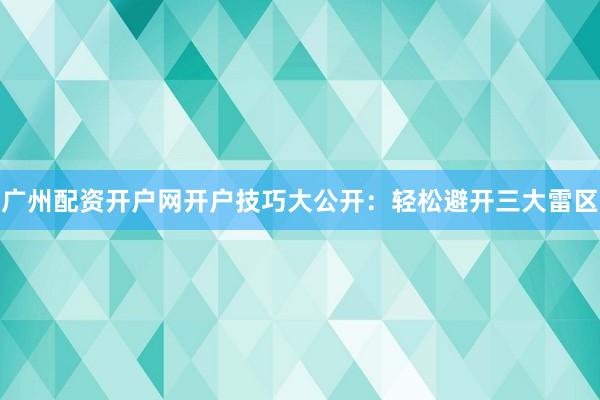 广州配资开户网开户技巧大公开：轻松避开三大雷区