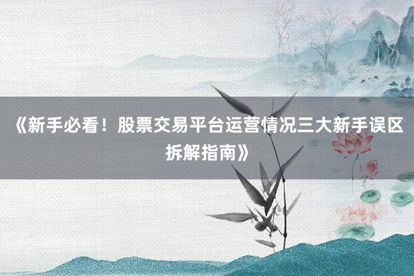《新手必看！股票交易平台运营情况三大新手误区拆解指南》