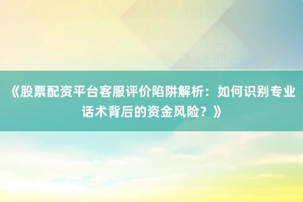 《股票配资平台客服评价陷阱解析：如何识别专业话术背后的资金风险？》