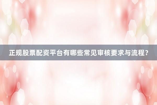 正规股票配资平台有哪些常见审核要求与流程？
