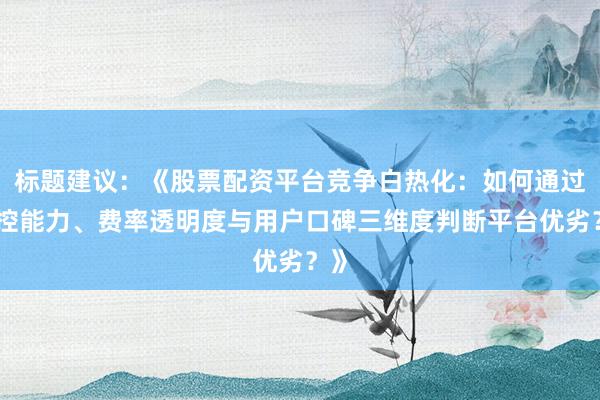 标题建议：《股票配资平台竞争白热化：如何通过风控能力、费率透明度与用户口碑三维度判断平台优劣？》