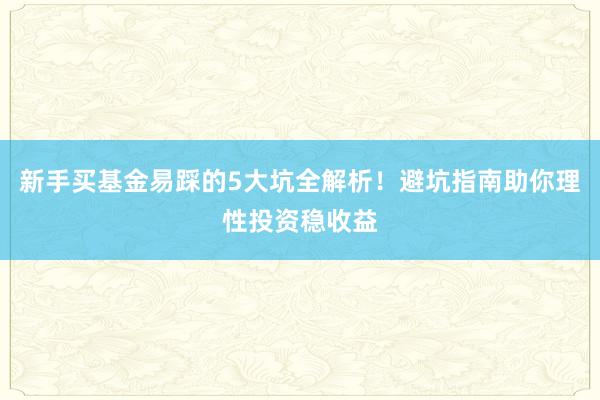 新手买基金易踩的5大坑全解析！避坑指南助你理性投资稳收益