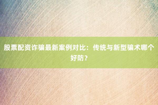 股票配资诈骗最新案例对比:传统与新型骗术哪个好防?