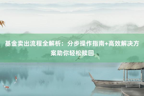 基金卖出流程全解析：分步操作指南+高效解决方案助你轻松赎回