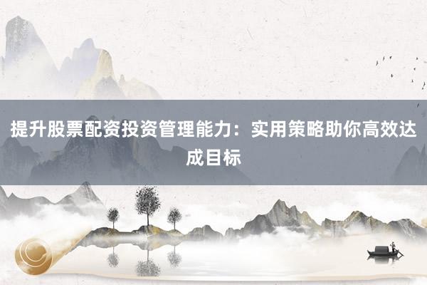 提升股票配资投资管理能力：实用策略助你高效达成目标