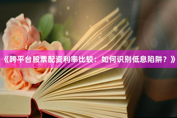 《跨平台股票配资利率比较：如何识别低息陷阱？》