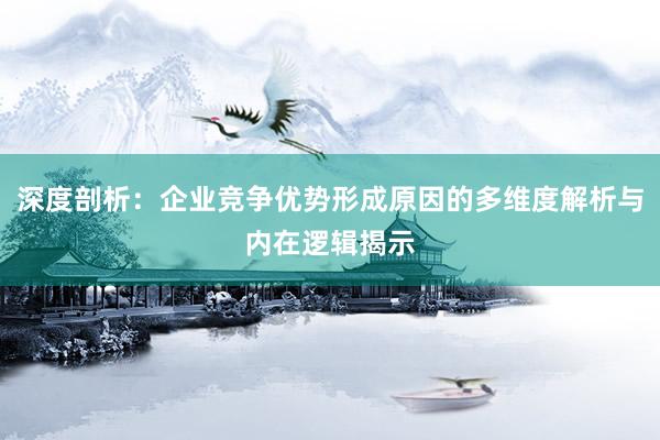 深度剖析：企业竞争优势形成原因的多维度解析与内在逻辑揭示