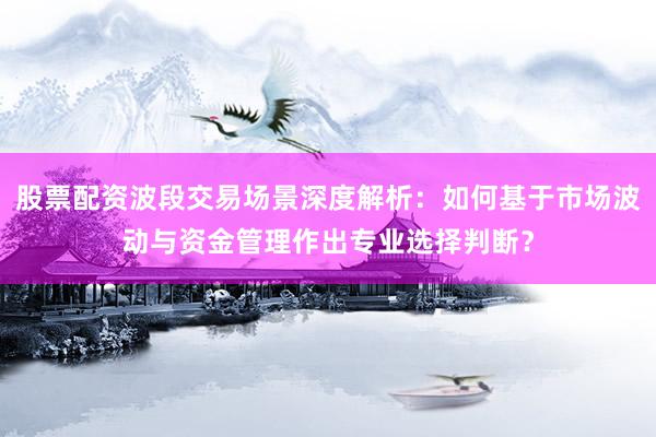 股票配资波段交易场景深度解析：如何基于市场波动与资金管理作出专业选择判断？