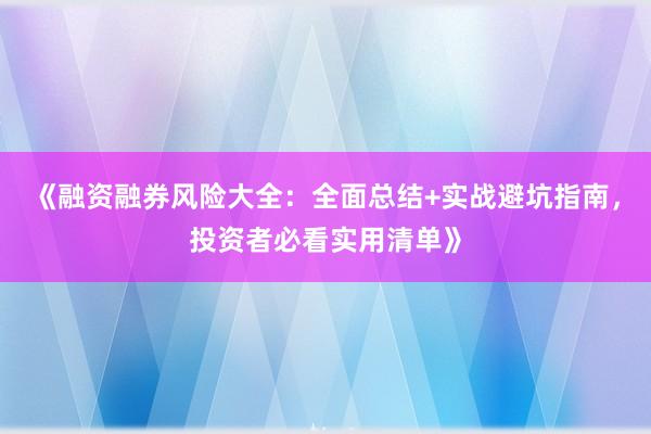 《融资融券风险大全：全面总结+实战避坑指南，投资者必看实用清单》