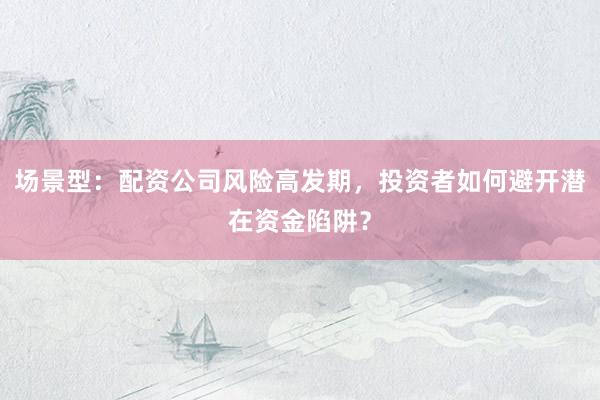 场景型：配资公司风险高发期，投资者如何避开潜在资金陷阱？