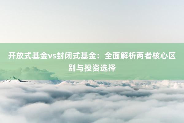开放式基金vs封闭式基金：全面解析两者核心区别与投资选择