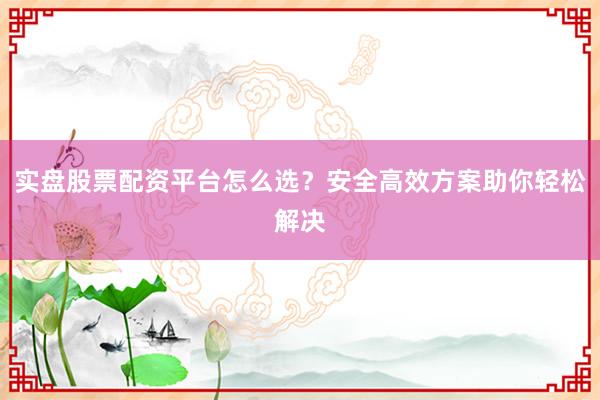 实盘股票配资平台怎么选？安全高效方案助你轻松解决