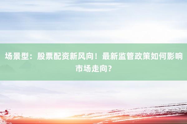 场景型：股票配资新风向！最新监管政策如何影响市场走向？