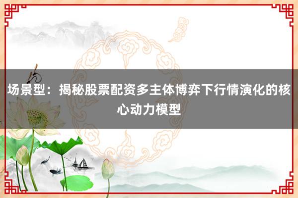 场景型：揭秘股票配资多主体博弈下行情演化的核心动力模型